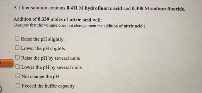 3
A 1 liter solution contains 0.411 M hydrofluoric acid and 0.308 M sodium fluoride.
Addition of 0.339 moles of nitric acid will:
(Assume that the volume does not change upon the addition of nitric acid.)
Raise the pH slightly
O Lower the pH slightly
Raise the pH by several units
Lower the pH by several units
Not change the pH
Exceed the buffer capacity