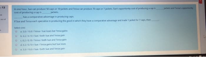 ed
13
out of
an
In one hour, Sue can produce 50 caps or 10 jackets and Tessa can produce 70 caps or 7 jackets. Sue's opportunity cost of producing a cap is,
cost of producing a cap is. jackets.
has a comparative advantage in producing caps.
If Sue and Tessa each specialize in producing the good in which they have a comparative advantage and trade 1 jacket for 7 caps, then
Select one:
O a. 5.0/10.0/Tessa/Sue loses but Tessa gains
O
b. 0.2/0.10/Sue/both Sue and Tessa gain
0 c.0.2/0.10/Tessa / both Sue and Tessa gain
0
d. 0.2/0.10/Sue / Tessa gains but Sueloses
e. 5.0/10.0/Sue/both Sue and Tessa gain
jackets and Tessa's opportunity
47