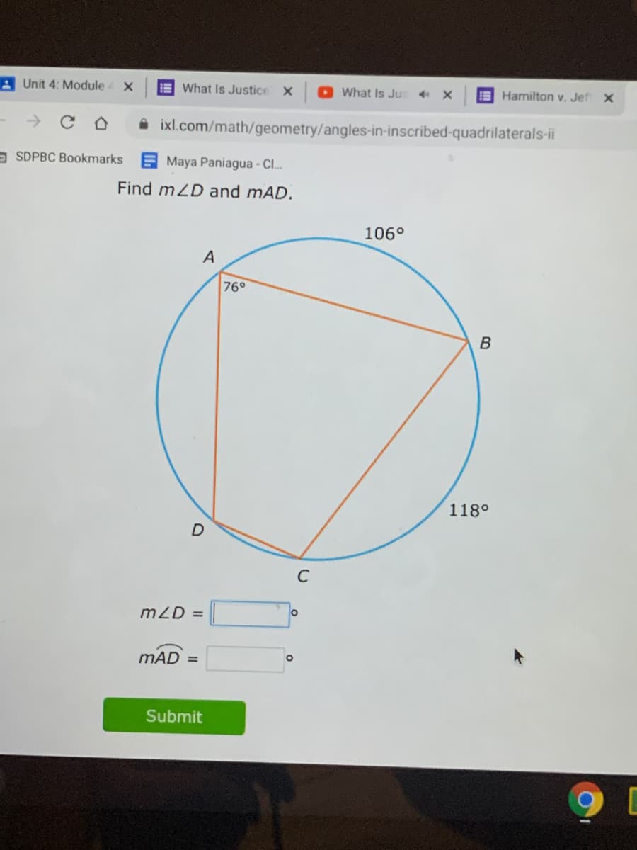 A Unit 4: Module
E What Is Justice
O What Is Jus
E Hamilton v. Jef x
->
A ixl.com/math/geometry/angles-in-inscribed-quadrilaterals-ii
- SDPBC Bookmarks E Maya Paniagua - C..
Find mZD and mAD.
106°
A
76°
118°
C
mZD =
mAD =
Submit
