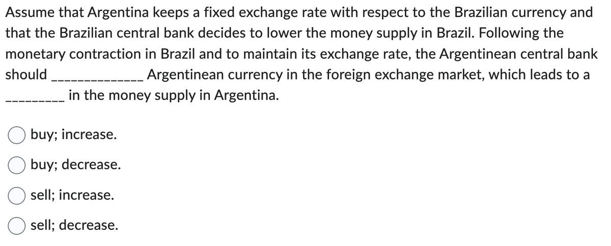 Assume that Argentina keeps a fixed exchange rate with respect to the Brazilian currency and
that the Brazilian central bank decides to lower the money supply in Brazil. Following the
monetary contraction in Brazil and to maintain its exchange rate, the Argentinean central bank
should
Argentinean currency in the foreign exchange market, which leads to a
in the money supply in Argentina.
buy; increase.
buy; decrease.
sell; increase.
sell; decrease.