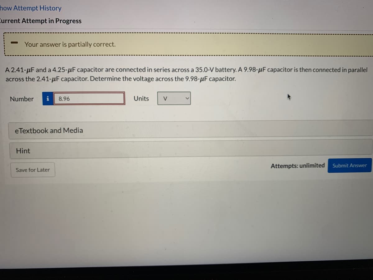 how Attempt History
Current Attempt in Progress
Your answer is partially correct.
A 2.41-uF and a 4.25-uF capacitor are connected in series across a 35.0-V battery. A 9.98-µF capacitor is then connected in parallel
across the 2.41-µF capacitor. Determine the voltage across the 9.98-µF capacitor.
Number
i
8.96
Units
V
eTextbook and Media
Hint
Attempts: unlimited
Submit Answer
Save for Later
