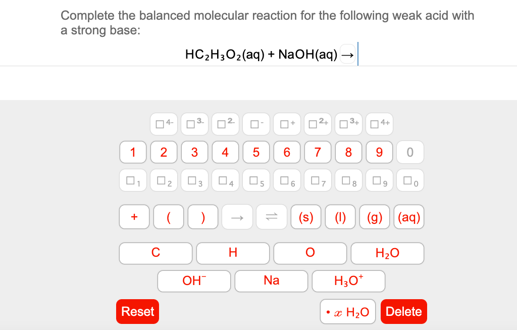 Complete the balanced molecular reaction for the following weak acid with
a strong base:
HC-Н,02(aq) + NaOH(aq) -
04-
O3-
O+
n2+
n3+
04+
1
2
4
6.
8
9.
1
O2
3
O4
O5
7
8
(s)
(1)
(g) (aq)
H20
OH
Na
H30*
Reset
• x H20
Delete
3.
