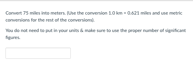 **Conversion of Distance: Miles to Meters**

**Problem Statement:**
Convert 75 miles into meters, using the given conversions.

**Conversion Factor:**
1 kilometer (km) = 0.621 miles

**Instructions:**
- Apply the given conversion factor to transform miles into kilometers.
- Then convert the obtained result from kilometers to meters.
- Note: You do not need to input your units in your answer.
- Ensure the representation of your answer is with the correct number of significant figures.

**Conversion Steps:**
1. Start with the initial distance in miles.
2. Convert the miles to kilometers using the provided conversion factor.
3. Convert the kilometers to meters (1 km = 1000 meters).

**Input Box:**
The result will be input in the placeholder box provided below.

**Example Calculation (Keep for reference, do not include in final web content):**
\[ 75 \, \text{miles} \times \left( \frac{1 \, \text{km}}{0.621 \, \text{miles}} \right) = \text{distance in kilometers} \]
\[ \text{distance in kilometers} \times 1000 \, \text{meters/km} = \text{distance in meters} \]

**Answer Entry:**
Replace the blank with your answer after performing the calculation.