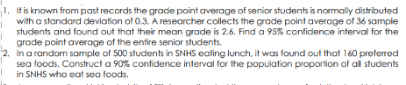 1. It is known from past records the grade point average of senior students is normally distributed
with a standard deviation of 0.3. A researcher collects the grade point averoge of 36 sample
students and found out that their mean grade is 2.6. Find a 95% confidence interval for the
grade point average of the entire senior students.
2.
Ina random sample of 500 students in SNHS eating lunch, it was found out that 160 preferred
sea foods. Construct a 90% confidence interval for the population proportion of all students
in SNHS who eat sea foods.
