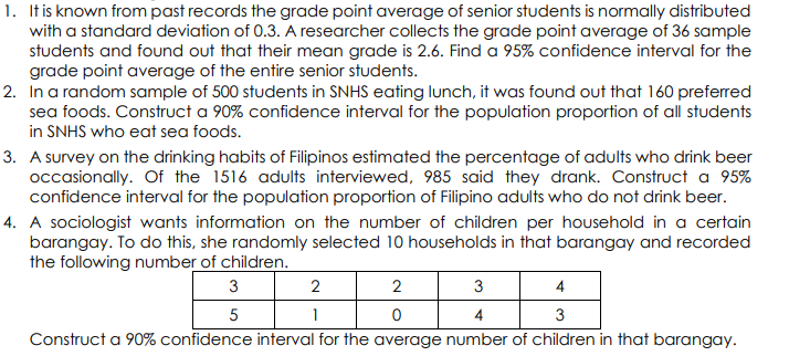 1. Itis known from past records the grade point average of senior students is normally distributed
with a standard deviation of 0.3. A researcher collects the grade point average of 36 sample
students and found out that their mean grade is 2.6. Find a 95% confidence interval for the
grade point average of the entire senior students.
2. In a random sample of 500 students in SNHS eating lunch, it was found out that 160 preferred
sea foods. Construct a 90% confidence interval for the population proportion of all students
in SNHS who eat sea foods.
3. A survey on the drinking habits of Filipinos estimated the percentage of adults who drink beer
occasionally. Of the 1516 adults interviewed, 985 said they drank. Construct a 95%
confidence interval for the population proportion of Filipino adults who do not drink beer.
4. A sociologist wants information on the number of children per household in a certain
barangay. To do this, she randomly selected 10 households in that barangay and recorded
the following number of children.
3
2
3
4
5
1
3
Construct a 90% confidence interval for the average number of children in that barangay.
