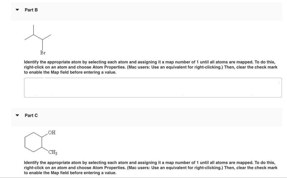 Part B
Br
Identify the appropriate atom by selecting each atom and assigning it a map number of 1 until all atoms are mapped. To do this,
right-click on an atom and choose Atom Properties. (Mac users: Use an equivalent for right-clicking.) Then, clear the check mark
to enable the Map field before entering a value.
Part C
.OH
میں
CH3
Identify the appropriate atom by selecting each atom and assigning it a map number of 1 until all atoms are mapped. To do this,
right-click on an atom and choose Atom Properties. (Mac users: Use an equivalent for right-clicking.) Then, clear the check mark
to enable the Map field before entering a value.