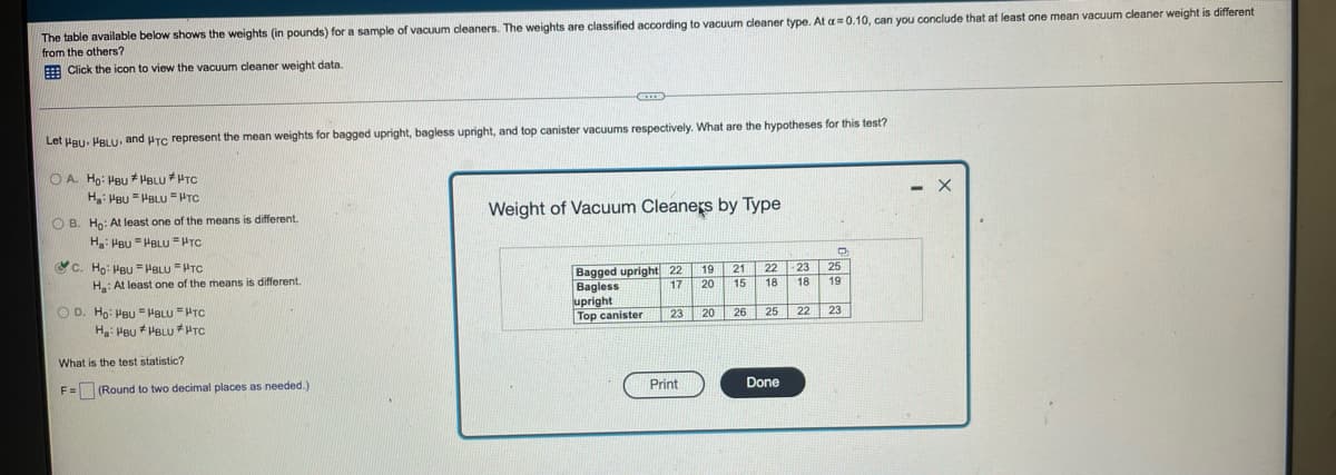 I vacuum cleaners. The weights are classified according to vacuum cleaner type. At a=0.10, can you conclude that at least one mean vacuum cleaner weight is different
The table available below shows the weights (in pounds) for a sample
from the others?
E Click the icon to view the vacuum cleaner weight data.
Let Hgu. PBLU and PTC represent the mean weights for bagged upright, bagless upright, and top canister vacuums respectively. What are the hypotheses for this test?
O A. Ho: Heu * PBLU HTC
H PBU PBLU =HTC
Weight of Vacuum Cleaners by Type
O B. Ho: At least one of the means is different.
H PBu = HBLUu =PTC
&c. Họ: PBU = HBLU =HTC
Bagged upright 22 19
Bagless
upright
Top canister
21
22
23
25
H: At least one of the means
different.
17
20
15
18
18
19
O D. Ho: PBU = PBLU "HTC
23 20
26 25 22| 23
Ha: Peu * PBLU *HTC
What is the test statistic?
Print
Done
F= (Round to two decimal places as needed.)
