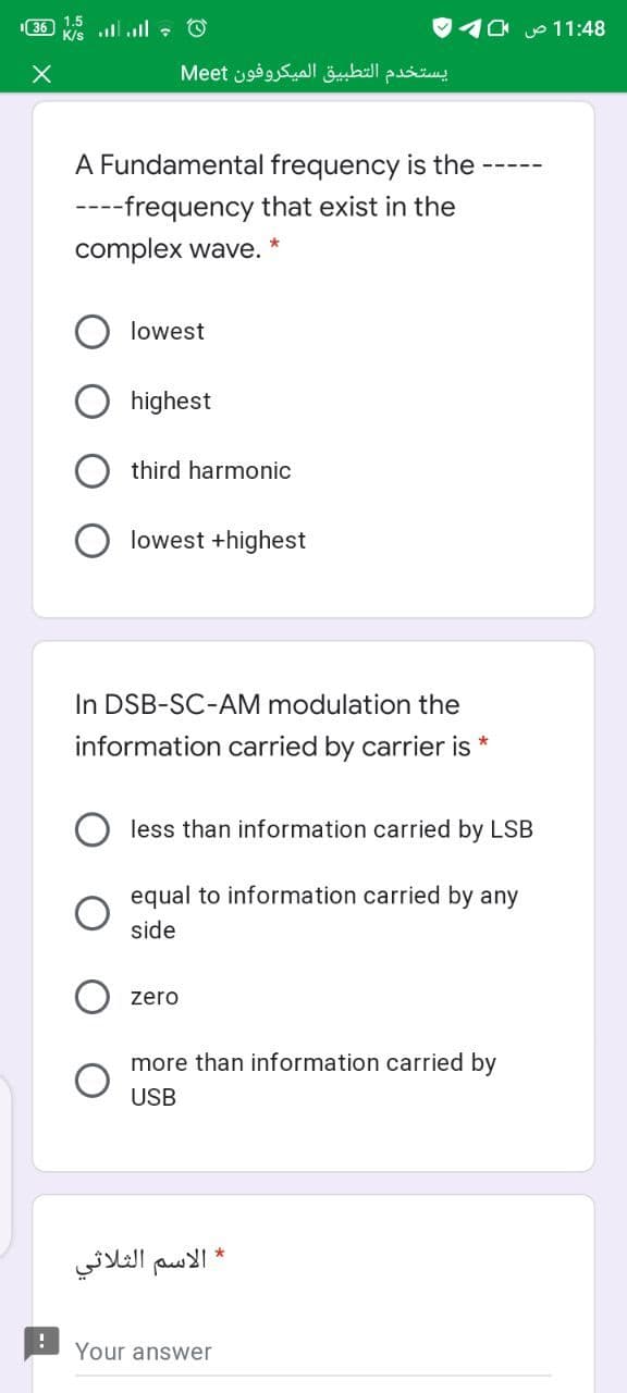 36 lll : O
10 o 11:48
يستخدم التطبيق المیکروفون Me et
A Fundamental frequency is the
----frequency that exist in the
complex wave.
lowest
highest
third harmonic
lowest +highest
In DSB-SC-AM modulation the
information carried by carrier is *
less than information carried by LSB
equal to information carried by any
side
zero
more than information carried by
USB
* الاسم الثلاثي
Your answer
