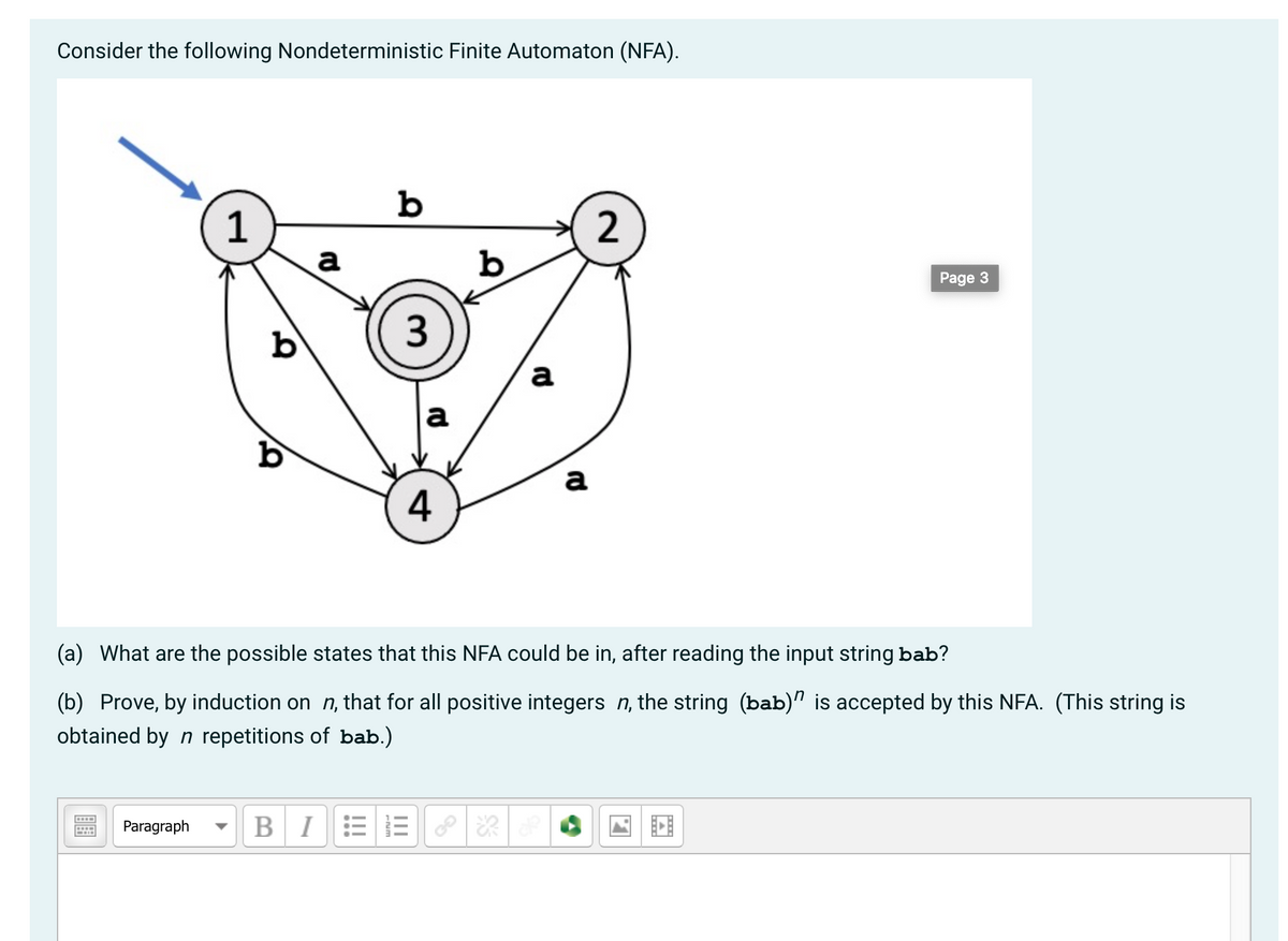 Consider the following Nondeterministic Finite Automaton (NFA).
b
1
a
2
b
Page 3
b
3
a
a
a
4
(a) What are the possible states that this NFA could be in, after reading the input string bab?
(b) Prove, by induction on n, that for all positive integers n, the string (bab)" is accepted by this NFA. (This string is
obtained by n repetitions of bab.)
Paragraph
BIEE
