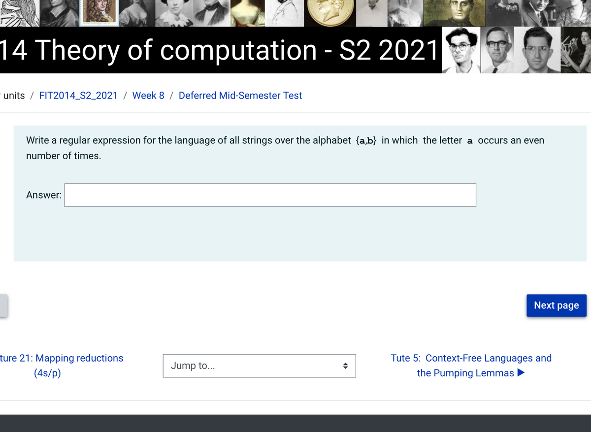 14 Theory of computation - S2 2021
units / FIT2014_S2_2021 / Week 8 / Deferred Mid-Semester Test
Write a regular expression for the language of all strings over the alphabet {a,b} in which the letter a occurs an even
number of times.
Answer:
Next page
ture 21: Mapping reductions
Tute 5: Context-Free Languages and
Jump to...
(4s/p)
the Pumping Lemmas
