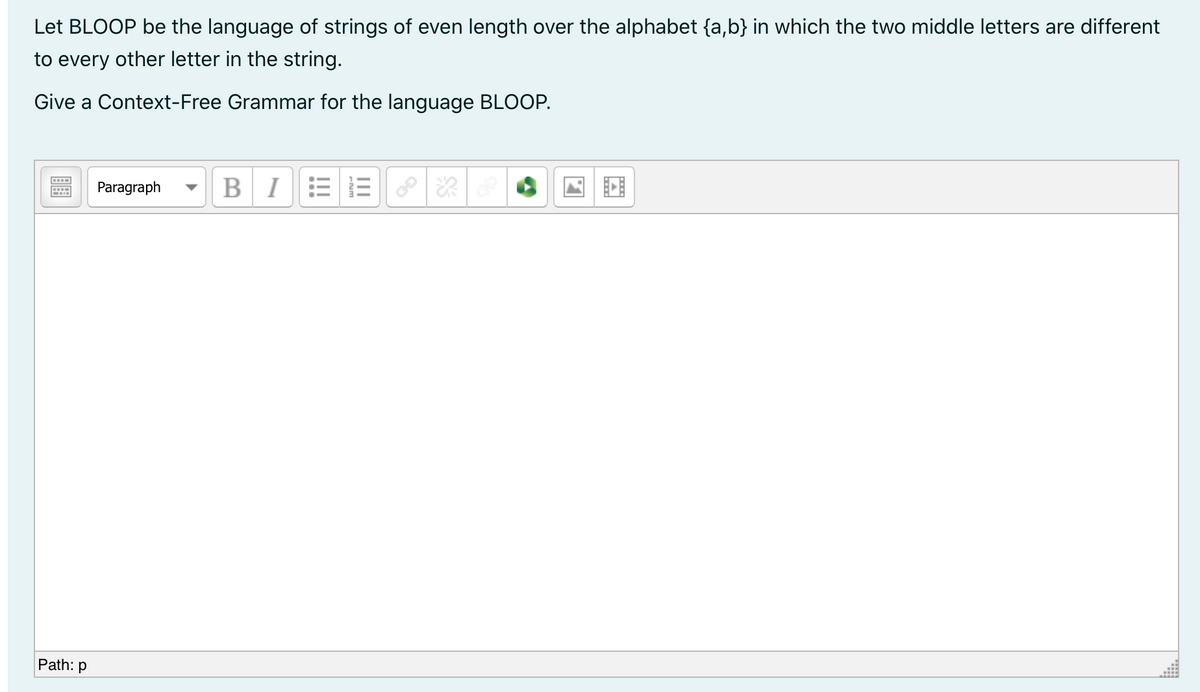 Let BLOOP be the language of strings of even length over the alphabet {a,b} in which the two middle letters are different
to every other letter in the string.
Give a Context-Free Grammar for the language BLOOP.
Paragraph
BI
Path: p
!!!
