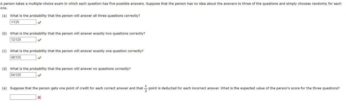 A person takes a multiple-choice exam in which each question has five possible answers. Suppose that the person has no idea about the answers to three of the questions and simply chooses randomly for each
one.
(a) What is the probability that the person will answer all three questions correctly?
1/125
(b) What is the probability that the person will answer exactly two questions correctly?
12/125
(c) What is the probability that the person will answer exactly one question correctly?
48/125
(d) What is the probability that the person will answer no questions correctly?
64/125
(e) Suppose that the person gets one point of credit for each correct answer and that
point is deducted for each incorrect answer. What is the expected value of the person's score for the three questions?
