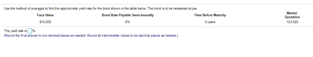 Use the method of averages to find the approximate yield rate for the bond shown in the table below. The bond is to be redeemed at par.
Market
Face Value
Bond Rate Payable Semi-annually
Time Before Maturity
Quotation
$10,000
6%
9 years
103.625
The yield rate is %.
(Round the final answer to two decimal places as needed. Round all intermediate values to six decimal places as needed.)
