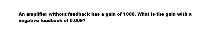 An amplifier without feedback has a gain of 1000. What is the gain with a
negative feedback of 0.009?