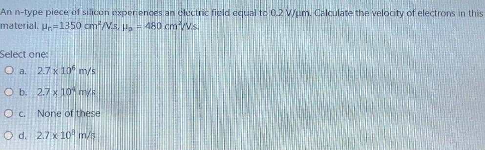 An n-type piece of silicon experiences an electric field equal to 0.2 V/um. Calculate the velocity of electrons in this
material. Un=1350 cm²/Vs, up = 480 cm²/V.s.
Select one:
O a. 2.7 x 10 m/s
O b.
2.7 x 10 m/s
O C.
None of these
O d. 2.7 x 108 m/s