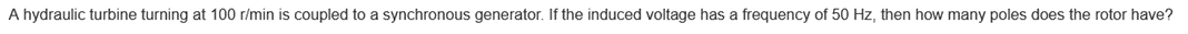 A hydraulic turbine turning at 100 r/min is coupled to a synchronous generator. If the induced voltage has a frequency of 50 Hz, then how many poles does the rotor have?