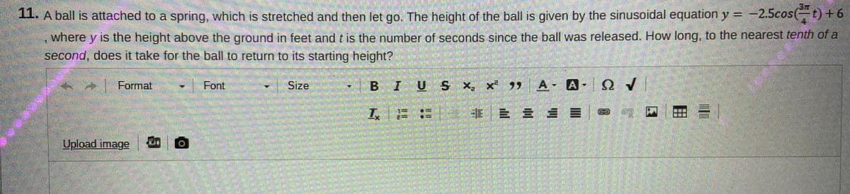 L A ball is attached to a spring, which is stretched and then let go. The height of the ball is given by the sinusoidal equation y = -2.5cos(t) +6
%3D
where y is the height above the ground in feet andtis the number of seconds since the ball was released. How long, to the nearest tenth of a
second, does it take for the ball to return to its starting height?
Format
Font
Size
BIUSX, X })
x 99 A A
Ων
工に
事|三 = = =
Upload image n O
