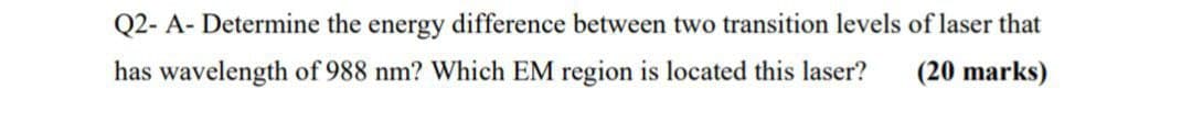 Q2- A- Determine the energy difference between two transition levels of laser that
has wavelength of 988 nm? Which EM region is located this laser?
(20 marks)
