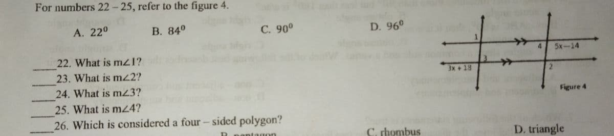 For numbers 22- 25, refer to the figure 4.
A. 220
В. 840
С. 90°
D. 960
1.
22. What is mz1?
5x-14
23. What is m22?
3.
3x + 18
2.
24. What
is m23?
Figure 4
25. What is m24?
26. Which is considered a four – sided polygon?
C, rhombus
D. triangle
