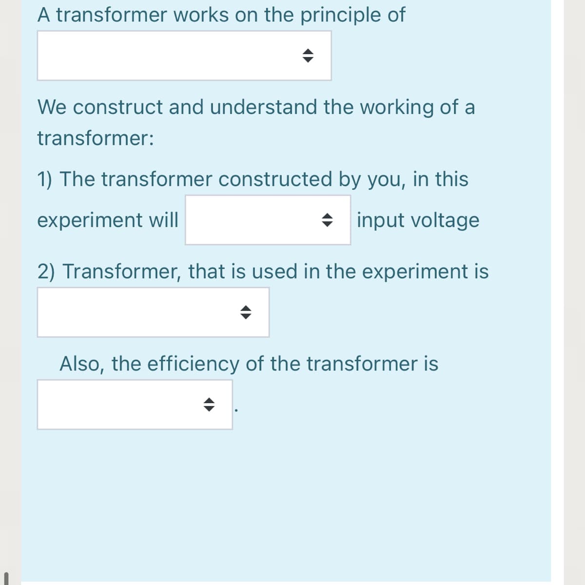 A transformer works on the principle of
We construct and understand the working of a
transformer:
1) The transformer constructed by you, in this
experiment will
+ input voltage
2) Transformer, that is used in the experiment is
Also, the efficiency of the transformer is
