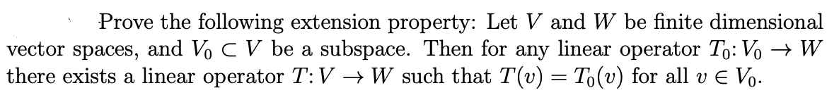 Prove the following extension property: Let V and W be finite dimensional
vector spaces, and Vo C V be a subspace. Then for any linear operator To: Vo → W
there exists a linear operator T:V → W such that T(v) = T(v) for all v e Vo.
