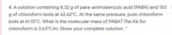 4. A solution containing 8.32 g of para-aminobenzoic acid (PABA) and 150
g of chloroform boils at 62.62°C. At the same pressure, pure chloroform
boils at 61.15°C. What is the molecular mass of PABA? The Kb for
chloroform is 3.63°C/m. Show your complete solution. *
