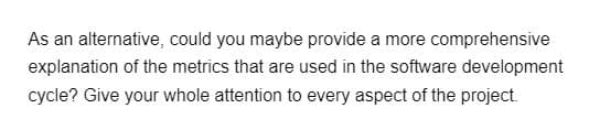 As an alternative, could you maybe provide a more comprehensive
explanation of the metrics that are used in the software development
cycle? Give your whole attention to every aspect of the project.