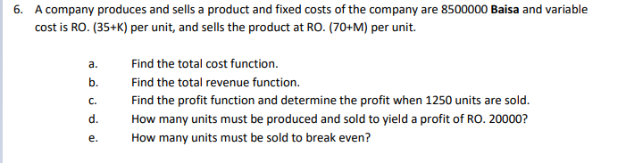 6. A company produces and sells a product and fixed costs of the company are 8500000 Baisa and variable
cost is RO. (35+K) per unit, and sells the product at RO. (70+M) per unit.
a.
Find the total cost function.
b.
Find the total revenue function.
С.
Find the profit function and determine the profit when 1250 units are sold.
d.
How many units must be produced and sold to yield a profit of RO. 20000?
е.
How many units must be sold to break even?
