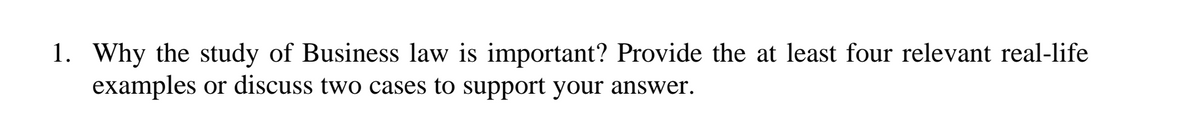 1. Why the study of Business law is important? Provide the at least four relevant real-life
examples or discuss two cases to support your answer.
