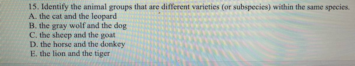 15. Identify the animal groups that are different varieties (or subspecies) within the same species.
A. the cat and the leopard
B. the gray wolf and the dog
C. the sheep and the goat
D. the horse and the donkey
E. the lion and the tiger
