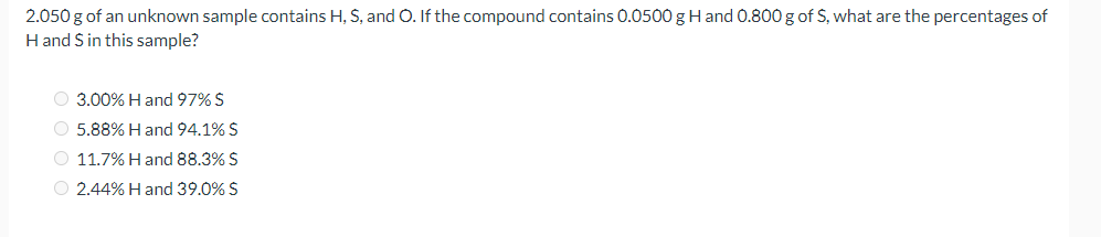 2.050 g of an unknown sample contains H, S, and O. If the compound contains 0.0500 gHand 0.800 g of S, what are the percentages of
H and S in this sample?
O 3.00% H and 97% S
O 5.88% H and 94.1% S
O 11.7% H and 88.3% S
O 2.44% H and 39.0% S
