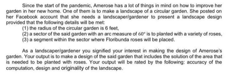 Since the start of the pandemic, Amerose has a lot of things in mind on how to improve her
garden in her new home. One of them is to make a landscape of a circular garden. She posted on
her Facebook account that she needs a landscaper/gardener to present a landscape design
provided that the following details will be met:
(1) the radius of the circular garden is 6 feet,
(2) a sector of the said garden with an arc measure of 60° is to planted with a variety of roses,
(3) a segment within the sector where Floribunda roses will be placed.
As a landscaper/gardener you signified your interest in making the design of Amerose's
garden. Your output is to make a design of the said garden that includes the solution of the area that
is needed to be planted with roses. Your output will be rated by the following; accuracy of the
computation, design and originality of the landscape.
