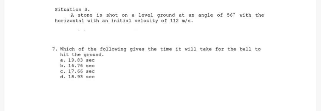 Situation 3.
A stone is shot on a level ground at an angle of 56° with the
horizontal with an initial velocity of 112 m/s.
7. Which of the following gives the time it will take for the ball to
hit the ground.
a. 19.83 sec
b. 16.76 sec
c. 17.66 sec
d. 18.93 sec