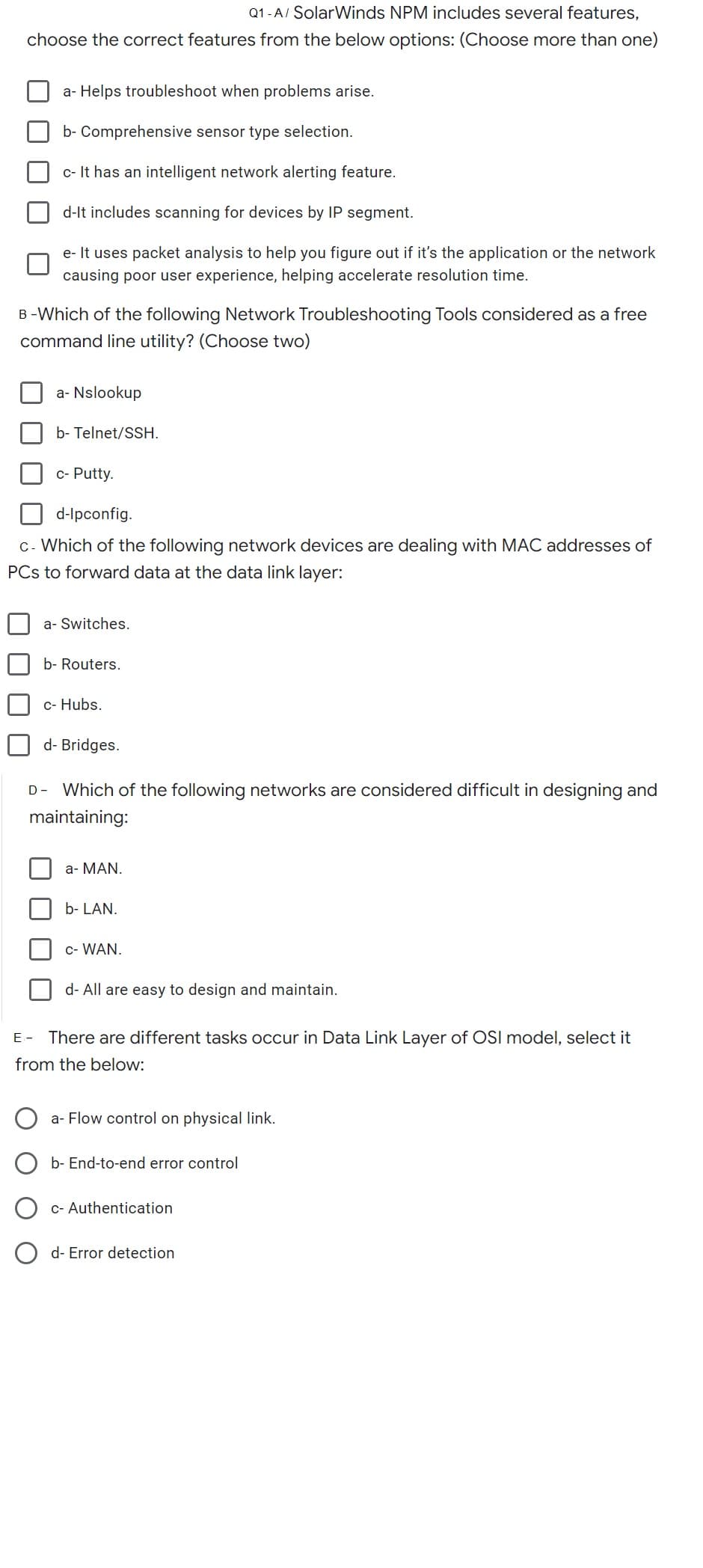 Q1-A/ SolarWinds NPM includes several features,
choose the correct features from the below options: (Choose more than one)
a-Helps troubleshoot when problems arise.
b- Comprehensive sensor type selection.
c- It has an intelligent network alerting feature.
d-It includes scanning for devices by IP segment.
e- It uses packet analysis to help you figure out if it's the application or the network
causing poor user experience, helping accelerate resolution time.
B-Which of the following Network Troubleshooting Tools considered as a free
command line utility? (Choose two)
a-Nslookup
b- Telnet/SSH.
c- Putty.
d-lpconfig.
c- Which of the following network devices are dealing with MAC addresses of
PCs to forward data at the data link layer:
a- Switches.
b- Routers.
c- Hubs.
d- Bridges.
D- Which of the following networks are considered difficult in designing and
maintaining:
a- MAN.
b- LAN.
C- WAN.
d- All are easy to design and maintain.
E- There are different tasks occur in Data Link Layer of OSI model, select it
from the below:
a-Flow control on physical link.
b-End-to-end error control
c- Authentication
d- Error detection