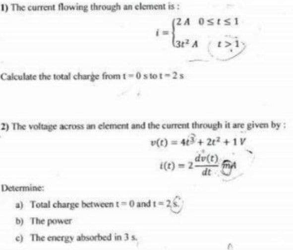 1) The current flowing through an element is :
(2A 0SES 1
(3t2 A
t>1
Calculate the total charge from t-0s to t-2s
2) The voltage across an element and the current through it are given by:
v(t) = 4+ 2e +1v
dv(t)
i(t) = 2-
dt
Determine:
a) Total charge between t 0 andt=25
b) The power
c) The energy absorbed in 3 s.
