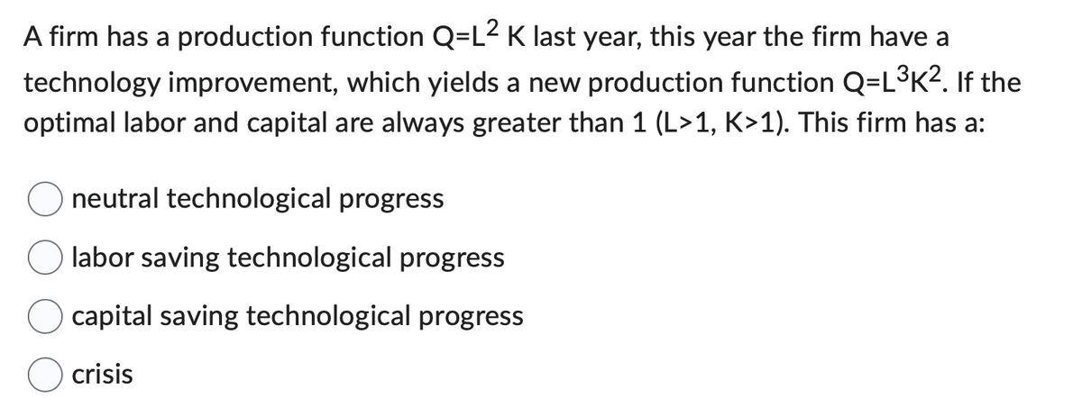 A firm has a production function Q=L² K last year, this year the firm have a
technology improvement, which yields a new production function Q=L³K². If the
optimal labor and capital are always greater than 1 (L>1, K>1). This firm has a:
neutral technological progress
labor saving technological progress
capital saving technological progress
crisis