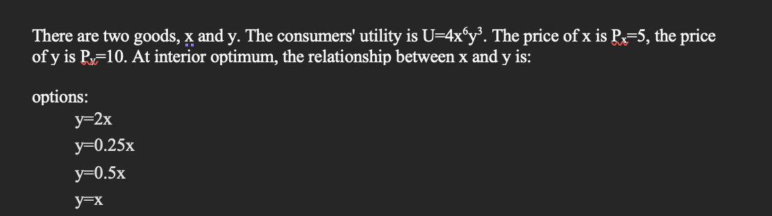 There are two goods, x and y. The consumers' utility is U=4x6y³. The price of x is Px=5, the price
of y is Px=10. At interior optimum, the relationship between x and y is:
options:
y=2x
y=0.25x
y=0.5x
y=x