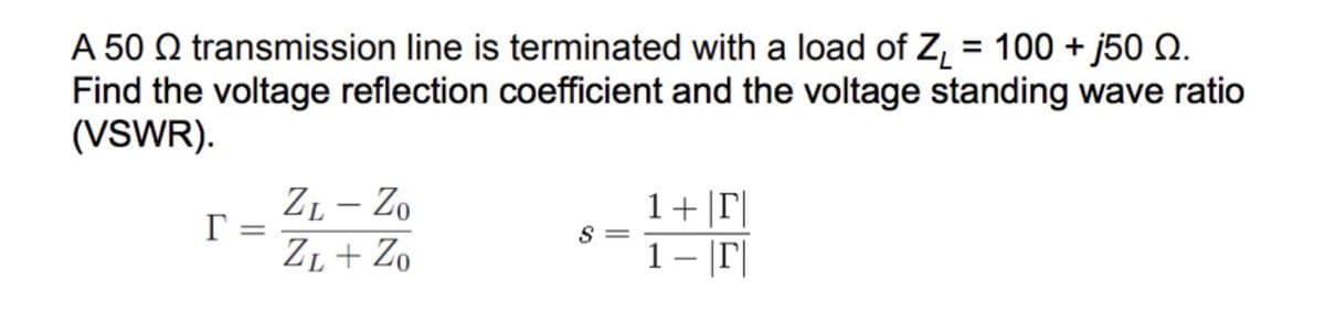 A 50 transmission line is terminated with a load of Z₁ = 100 + j50 Q.
Find the voltage reflection coefficient and the voltage standing wave ratio
(VSWR).
r
=
ZL - Zo
ZL + Zo
S=
1+|T|
1 – |r|