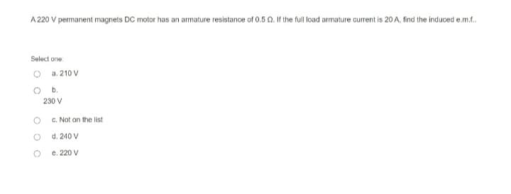 A 220 V permanent magnets DC motor has an armature resistance of 0.5 22. If the full load armature current is 20 A, find the induced e.m.f..
Select one
a. 210 V
O
O
b.
230 V
c. Not on the list
d.
240 V
e. 220 V