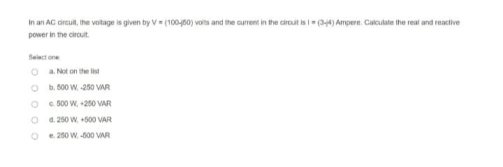 In an AC circuit, the voltage is given by V= (100-j50) volts and the current in the circuit is I = (3-j4) Ampere. Calculate the real and reactive
power in the circult.
Select one:
a. Not on the list
b. 500 W, -250 VAR
c. 500 W, +250 VAR
d. 250 W, +500 VAR
e. 250 W, -500 VAR