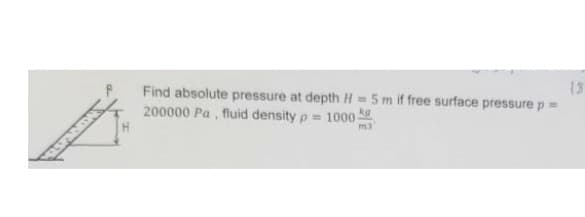 Find absolute pressure at depth H= 5 m if free surface pressure p =
200000 Pa, fluid density p= 1000
m3