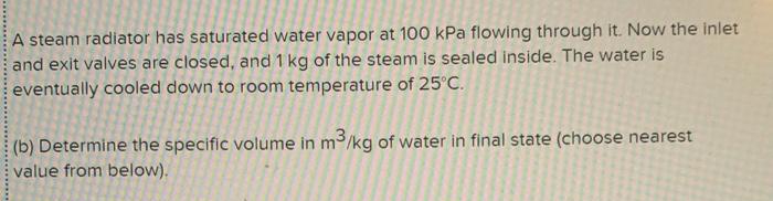 A steam radiator has saturated water vapor at 100 kPa flowing through it. Now the inlet
and exit valves are closed, and 1 kg of the steam is sealed inside. The water is
eventually cooled down to room temperature of 25°C.
(b) Determine the specific volume in m³/kg of water in final state (choose nearest
value from below).