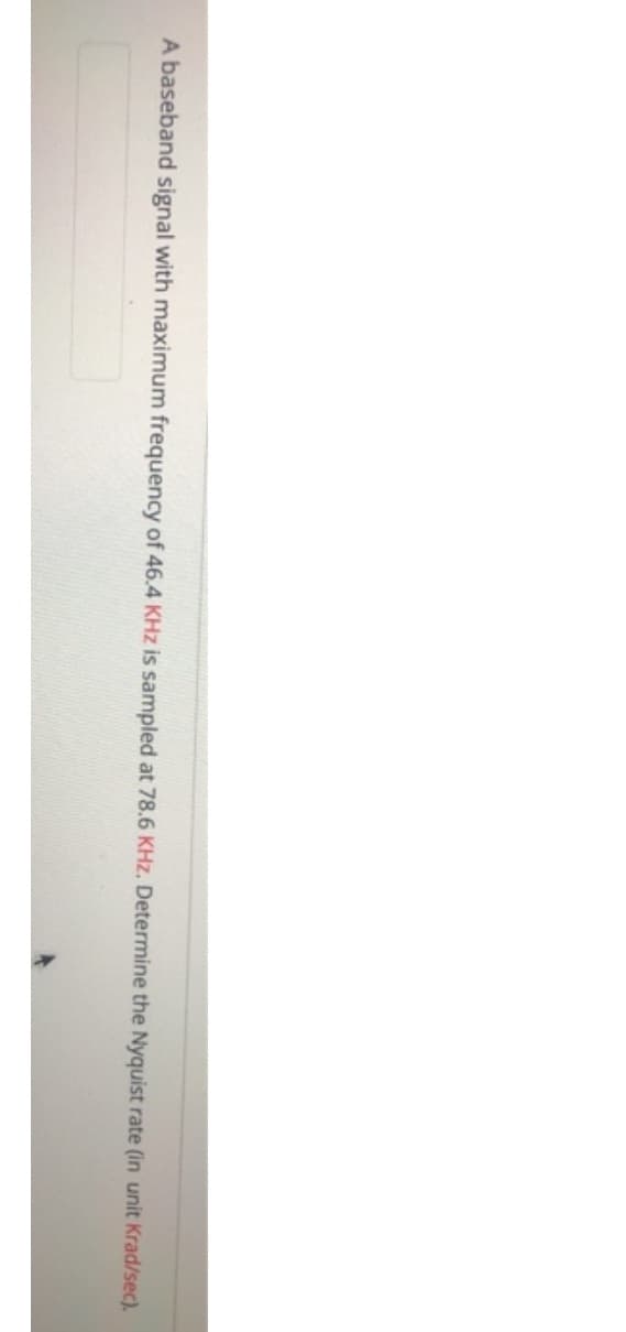 A baseband signal with maximum frequency of 46.4 KHz is sampled at 78.6 KHz. Determine the Nyquist rate (in unit Krad/sec).