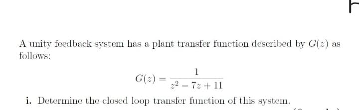 A unity feedback system has a plant transfer function described by G(2) as
follows:
1
G(z) = 22-72 +11
i. Determine the closed loop transfer function of this system.