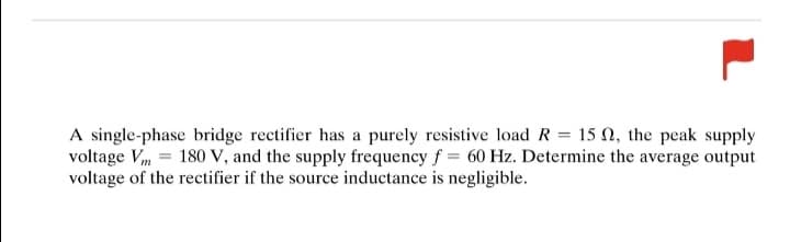 A single-phase bridge rectifier has a purely resistive load R = 152, the peak supply
voltage Vm= 180 V, and the supply frequency f= 60 Hz. Determine the average output
voltage of the rectifier if the source inductance is negligible.