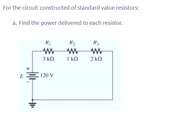 For the circuit constructed of standard value resistors:
a. Find the power delivered to each resistor.
E
R₁
www
3 ΚΩ
120 V
R₂
www
1 kn
R3
2 ΚΩ