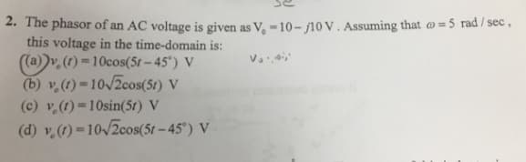 2. The phasor of an AC voltage is given as V₁-10-j10 V. Assuming that = 5 rad /sec,
this voltage in the time-domain is:
۷ ۰ ۰ ۵۰۰۰
((a))v. (1)-10cos(5r-45°) V
(b) v (t)-10√2cos(51) V
(c) v. (t)=10sin(5r) V
(d) v (t)=10√2cos(5t-45°) V