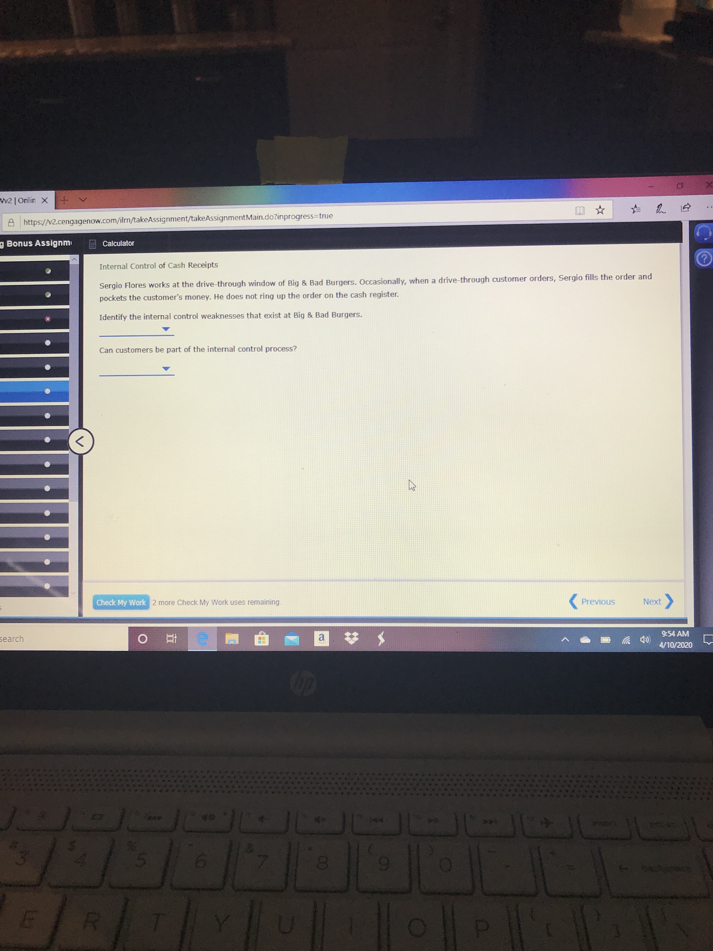 w2 | Onlin X +
A https://v2.cengagenow.com/iln/takeAssignment/takeAssignmentMain.do?inprogress=true
g Bonus Assignm
Calculator
Internal Control of Cash Receipts
Sergio Flores works at the drive-through window of Big & Bad Burgers. Occasionally, when a drive-through customer orders, Sergio fills the order and
pockets the customer's money. He does not ring up the order on the cash register.
Identify the internal control weaknesses that exist at Big & Bad Burgers.
Can customers be part of the internal control process?
Check My Work 2 more Check My Work uses remaining.
Previous
Next
9:54 AM
search
4/10/2020
49
wwert
5.
