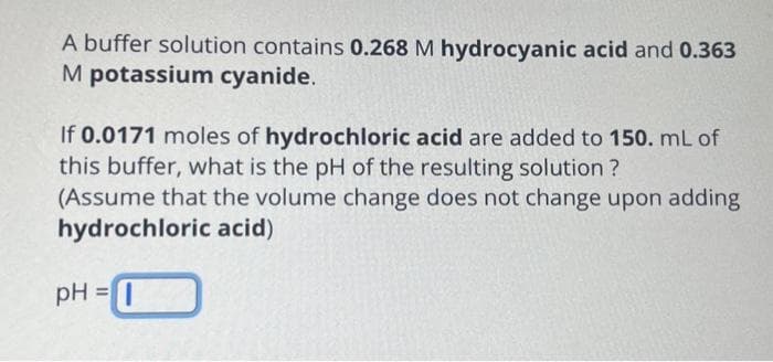 A buffer solution contains 0.268 M hydrocyanic acid and 0.363
M potassium cyanide.
If 0.0171 moles of hydrochloric acid are added to 150. mL of
this buffer, what is the pH of the resulting solution ?
(Assume that the volume change does not change upon adding
hydrochloric acid)
pH=I