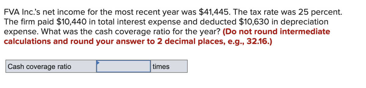 FVA Inc.'s net income for the most recent year was $41,445. The tax rate was 25 percent.
The firm paid $10,440 in total interest expense and deducted $10,630 in depreciation
expense. What was the cash coverage ratio for the year? (Do not round intermediate
calculations and round your answer to 2 decimal places, e.g., 32.16.)
Cash coverage ratio
times